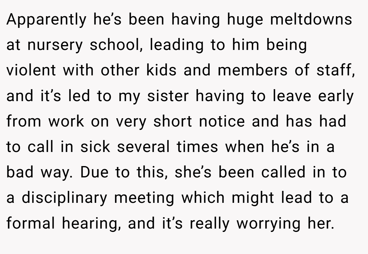 Apparently he’s been having huge meltdowns at nursery school, leading to him being violent with other kids and members of staff, and it’s led to my sister having to leave early from work on very short notice and has had to call in sick several times when he’s in a bad way. Due to this, she’s been called in to a disciplinary meeting which might lead to a formal hearing, and it’s really worrying her.