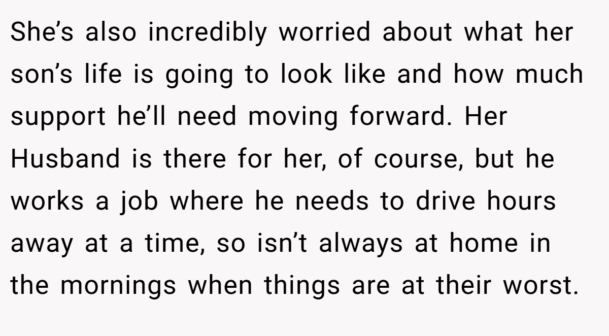 She’s also incredibly worried about what her son’s life is going to look like and how much support he’ll need moving forward. Her Husband is there for her, of course, but he works a job where he needs to drive hours away at a time, so isn’t always at home in the mornings when things are at their worst.