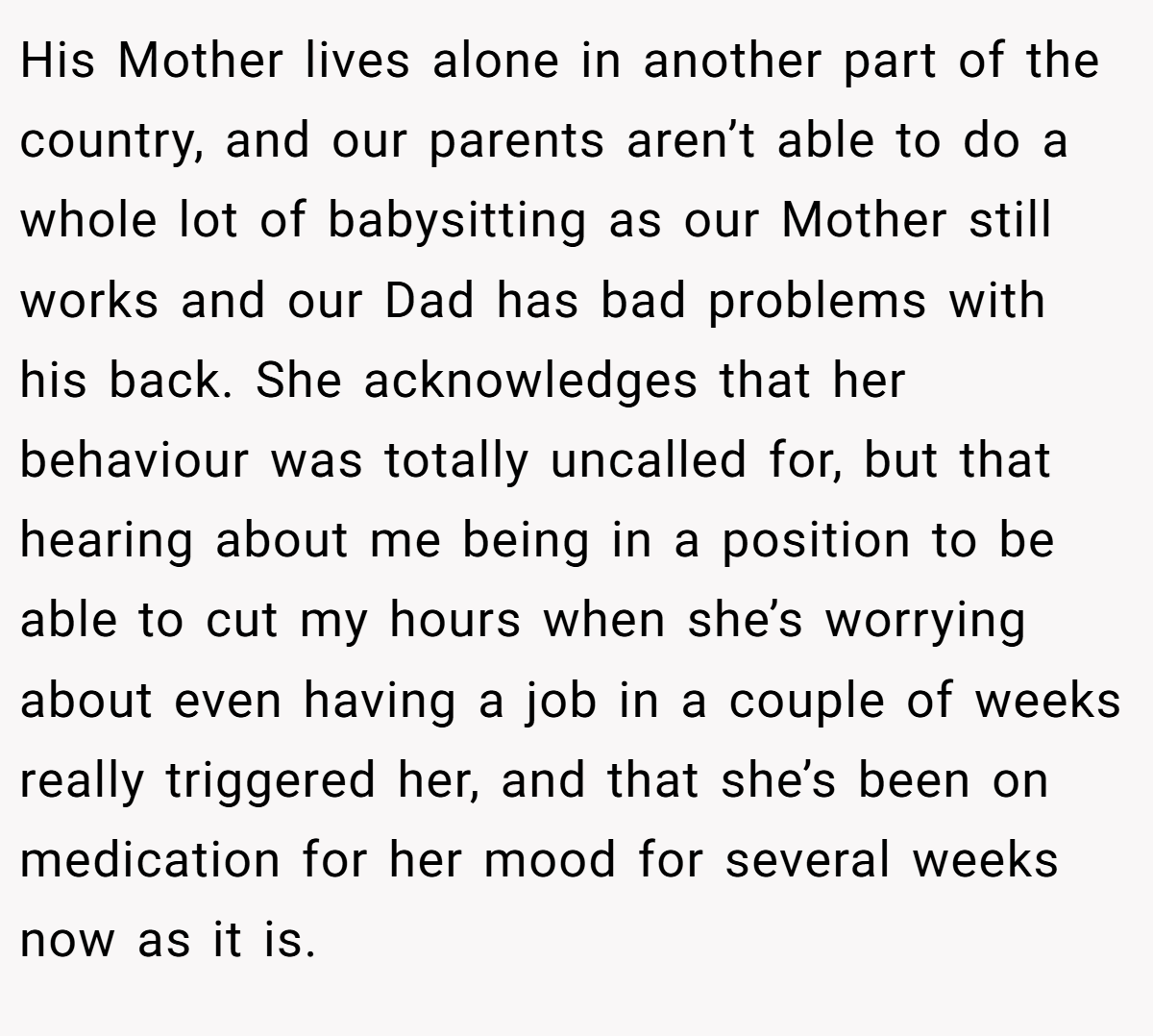 His Mother lives alone in another part of the country, and our parents aren’t able to do a whole lot of babysitting as our Mother still works and our Dad has bad problems with his back. She acknowledges that her behaviour was totally uncalled for, but that hearing about me being in a position to be able to cut my hours when she’s worrying about even having a job in a couple of weeks really triggered her, and that she’s been on medication for her mood for several weeks now as it is.