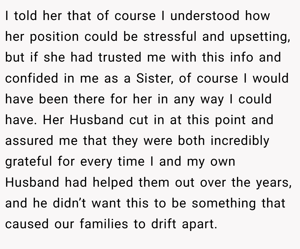 I told her that of course I understood how her position could be stressful and upsetting, but if she had trusted me with this info and confided in me as a Sister, of course I would have been there for her in any way I could have. Her Husband cut in at this point and assured me that they were both incredibly grateful for every time I and my own Husband had helped them out over the years, and he didn’t want this to be something that caused our families to drift apart.