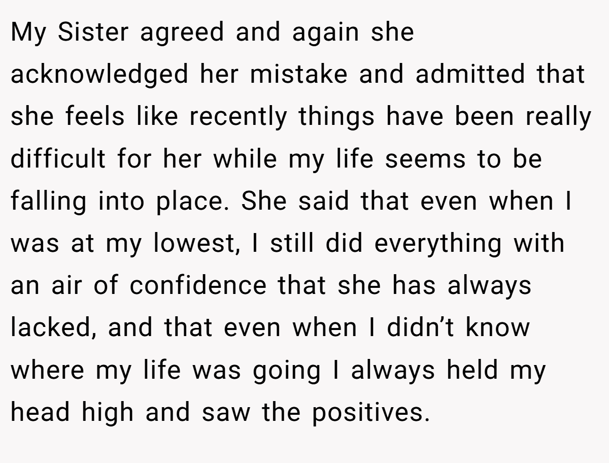 My Sister agreed and again she acknowledged her mistake and admitted that she feels like recently things have been really difficult for her while my life seems to be falling into place. She said that even when I was at my lowest, I still did everything with an air of confidence that she has always lacked, and that even when I didn’t know where my life was going I always held my head high and saw the positives.