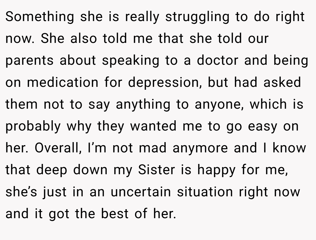 Something she is really struggling to do right now. She also told me that she told our parents about speaking to a doctor and being on medication for depression, but had asked them not to say anything to anyone, which is probably why they wanted me to go easy on her. Overall, I’m not mad anymore and I know that deep down my Sister is happy for me, she’s just in an uncertain situation right now and it got the best of her.