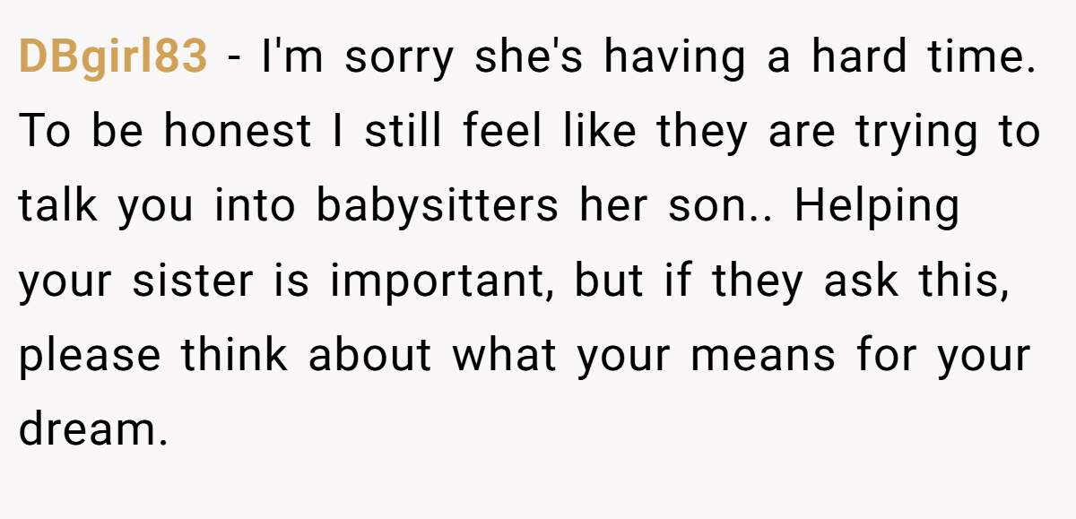 DBgirl83 − I'm sorry she's having a hard time. To be honest I still feel like they are trying to talk you into babysitters her son.. Helping your sister is important, but if they ask this, please think about what your means for your dream.