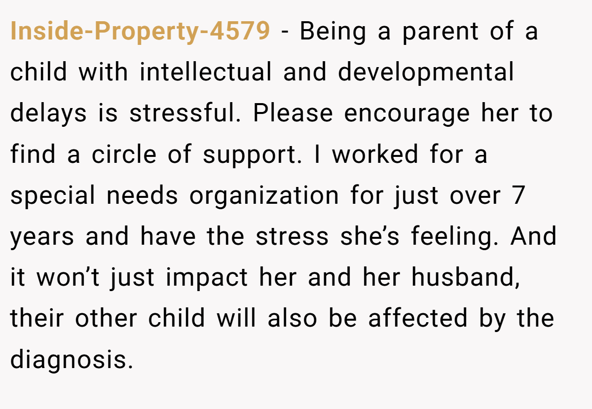Inside-Property-4579 − Being a parent of a child with intellectual and developmental delays is stressful. Please encourage her to find a circle of support. I worked for a special needs organization for just over 7 years and have the stress she’s feeling. And it won’t just impact her and her husband, their other child will also be affected by the diagnosis.