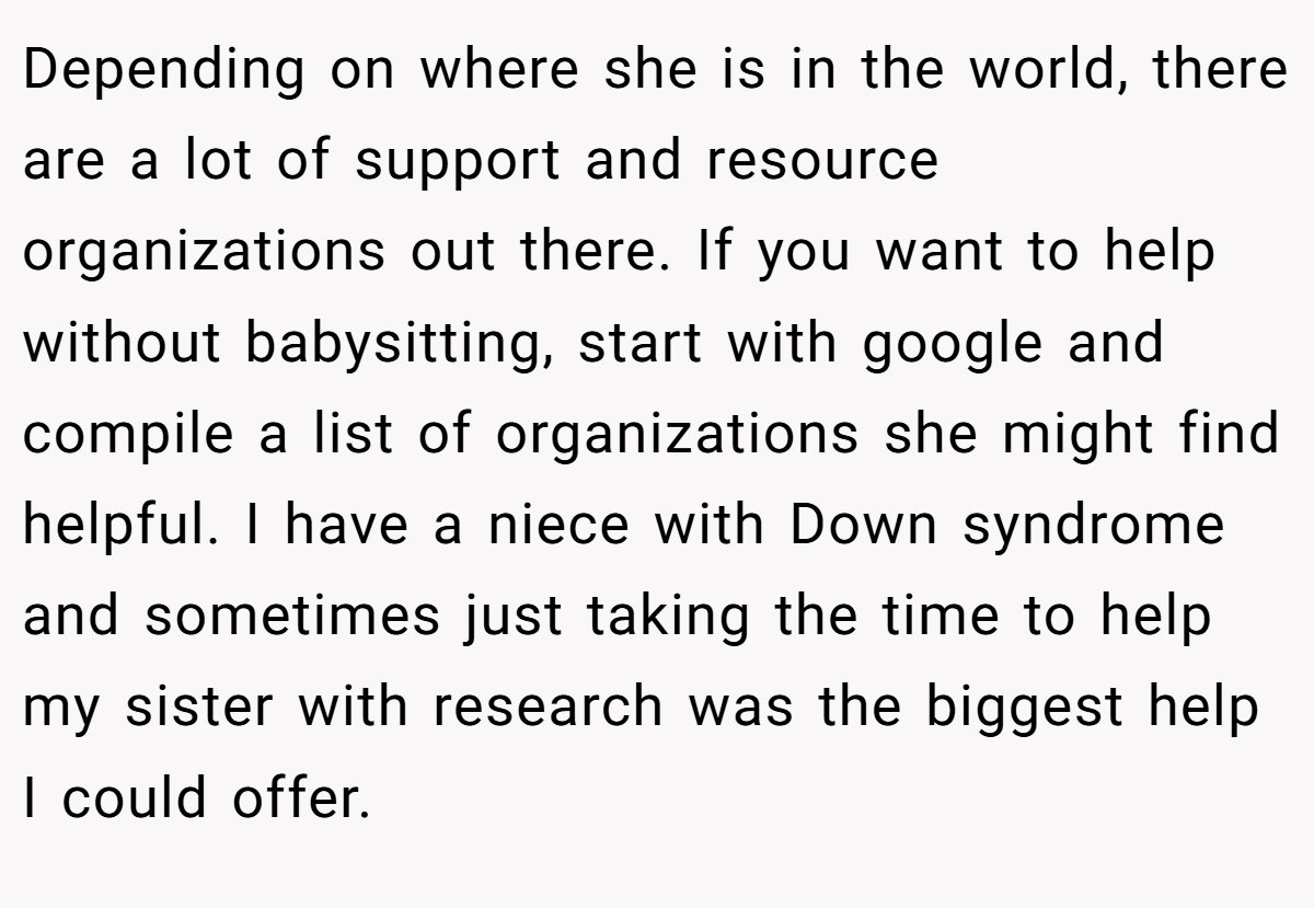 Depending on where she is in the world, there are a lot of support and resource organizations out there. If you want to help without babysitting, start with google and compile a list of organizations she might find helpful. I have a niece with Down syndrome and sometimes just taking the time to help my sister with research was the biggest help I could offer.