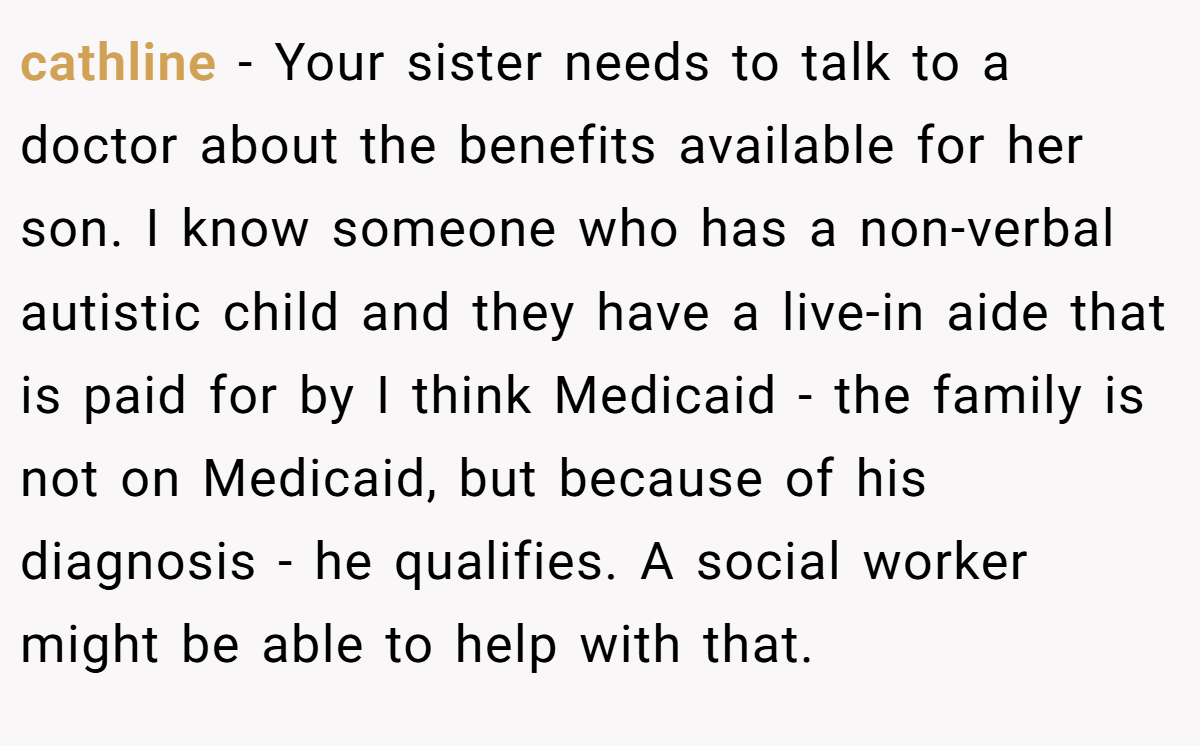 cathline − Your sister needs to talk to a doctor about the benefits available for her son. I know someone who has a non-verbal autistic child and they have a live-in aide that is paid for by I think Medicaid - the family is not on Medicaid, but because of his diagnosis - he qualifies. A social worker might be able to help with that.