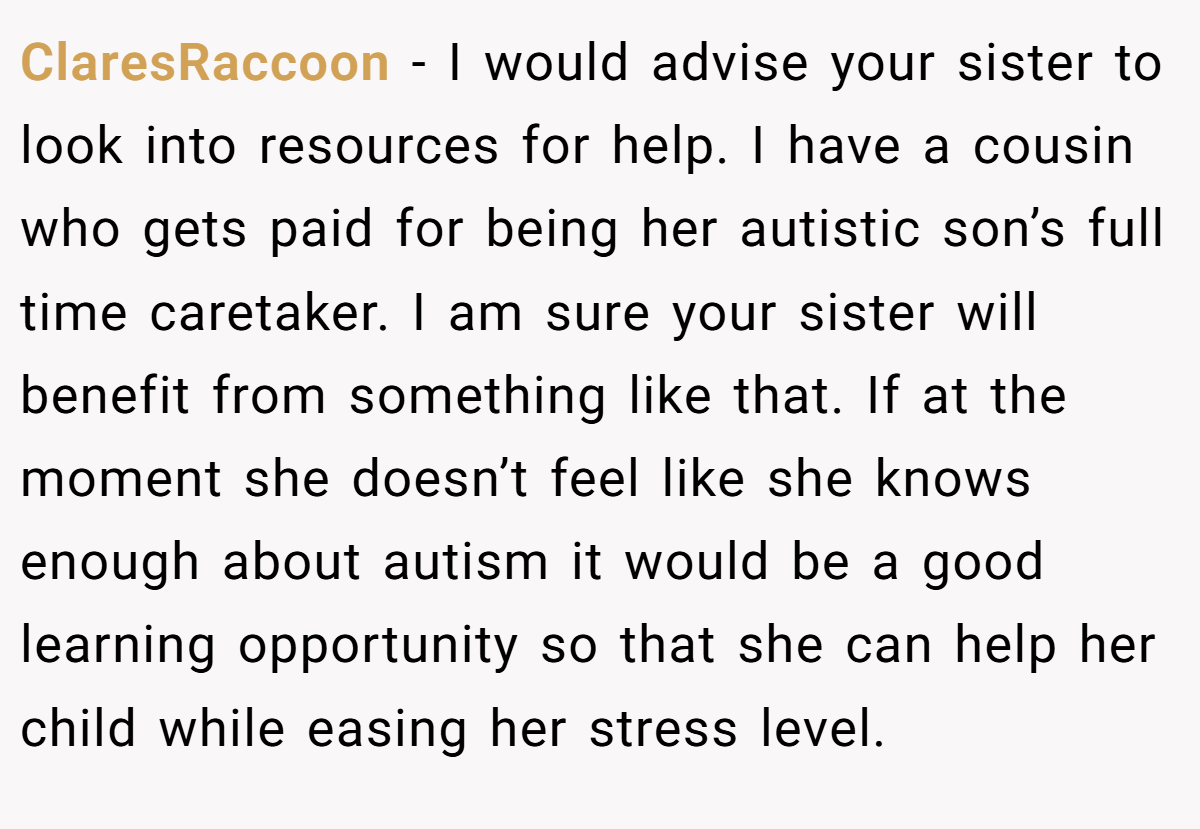 ClaresRaccoon − I would advise your sister to look into resources for help. I have a cousin who gets paid for being her autistic son’s full time caretaker. I am sure your sister will benefit from something like that. If at the moment she doesn’t feel like she knows enough about autism it would be a good learning opportunity so that she can help her child while easing her stress level.