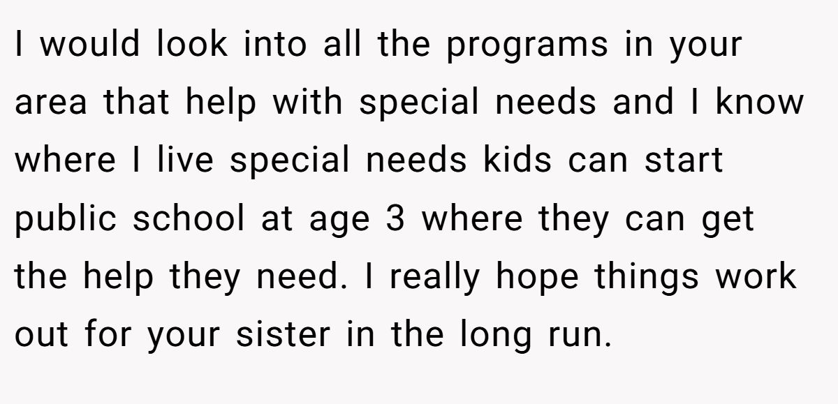 I would look into all the programs in your area that help with special needs and I know where I live special needs kids can start public school at age 3 where they can get the help they need. I really hope things work out for your sister in the long run.