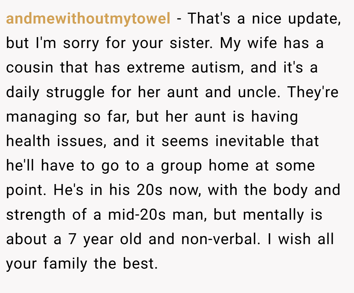andmewithoutmytowel − That's a nice update, but I'm sorry for your sister. My wife has a cousin that has extreme autism, and it's a daily struggle for her aunt and uncle. They're managing so far, but her aunt is having health issues, and it seems inevitable that he'll have to go to a group home at some point. He's in his 20s now, with the body and strength of a mid-20s man, but mentally is about a 7 year old and non-verbal. I wish all your family the best.