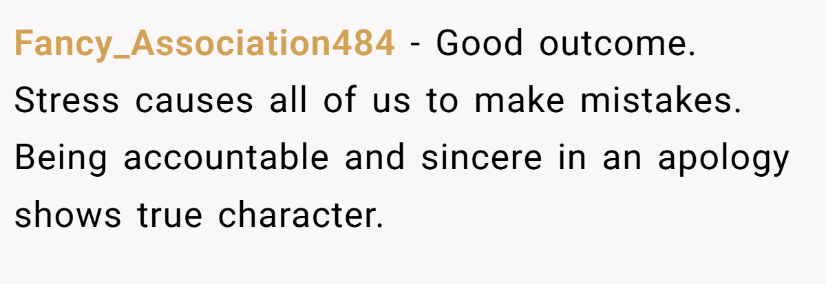 Fancy_Association484 − Good outcome. Stress causes all of us to make mistakes. Being accountable and sincere in an apology shows true character.