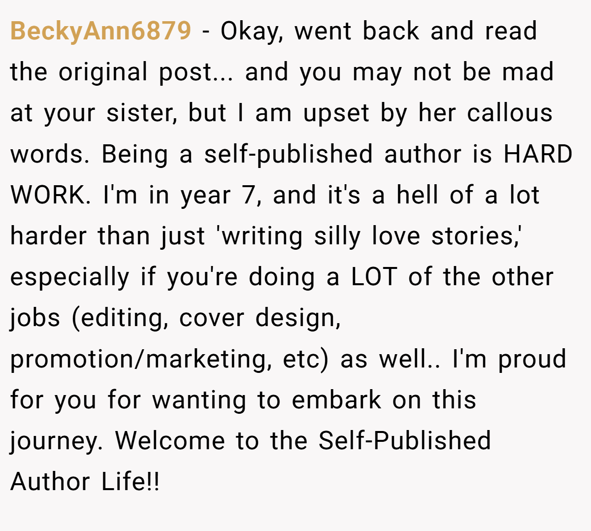 BeckyAnn6879 − Okay, went back and read the original post... and you may not be mad at your sister, but I am upset by her callous words. Being a self-published author is HARD WORK. I'm in year 7, and it's a hell of a lot harder than just 'writing silly love stories,' especially if you're doing a LOT of the other jobs (editing, cover design, promotion/marketing, etc) as well.. I'm proud for you for wanting to embark on this journey. Welcome to the Self-Published Author Life!!