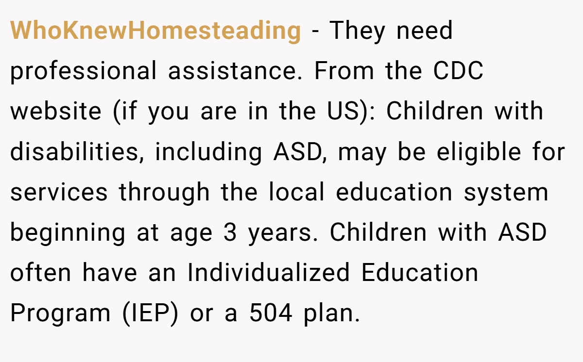 WhoKnewHomesteading − They need professional assistance. From the CDC website (if you are in the US): Children with disabilities, including ASD, may be eligible for services through the local education system beginning at age 3 years. Children with ASD often have an Individualized Education Program (IEP) or a 504 plan.