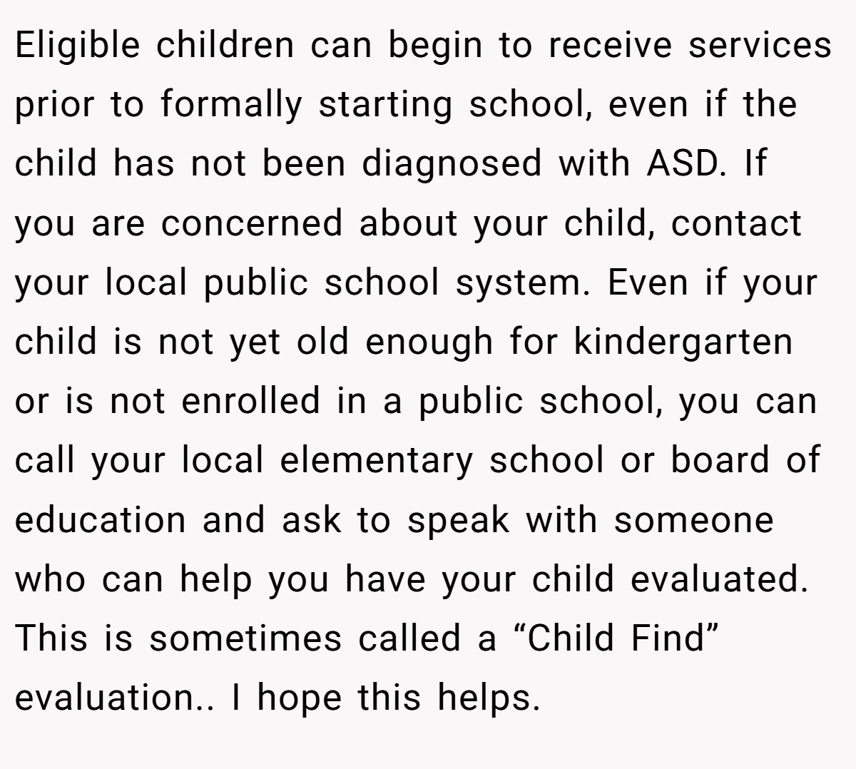 Eligible children can begin to receive services prior to formally starting school, even if the child has not been diagnosed with ASD. If you are concerned about your child, contact your local public school system. Even if your child is not yet old enough for kindergarten or is not enrolled in a public school, you can call your local elementary school or board of education and ask to speak with someone who can help you have your child evaluated. This is sometimes called a “Child Find” evaluation.. I hope this helps.