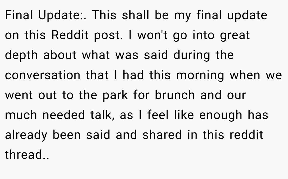 Final Update:. This shall be my final update on this Reddit post. I won't go into great depth about what was said during the conversation that I had this morning when we went out to the park for brunch and our much needed talk, as I feel like enough has already been said and shared in this reddit thread..
