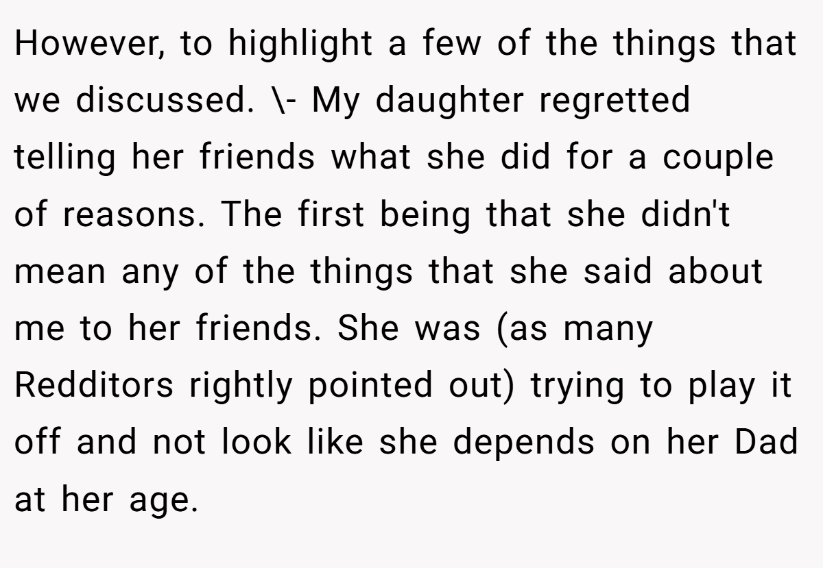 However, to highlight a few of the things that we discussed. \- My daughter regretted telling her friends what she did for a couple of reasons. The first being that she didn't mean any of the things that she said about me to her friends. She was (as many Redditors rightly pointed out) trying to play it off and not look like she depends on her Dad at her age.