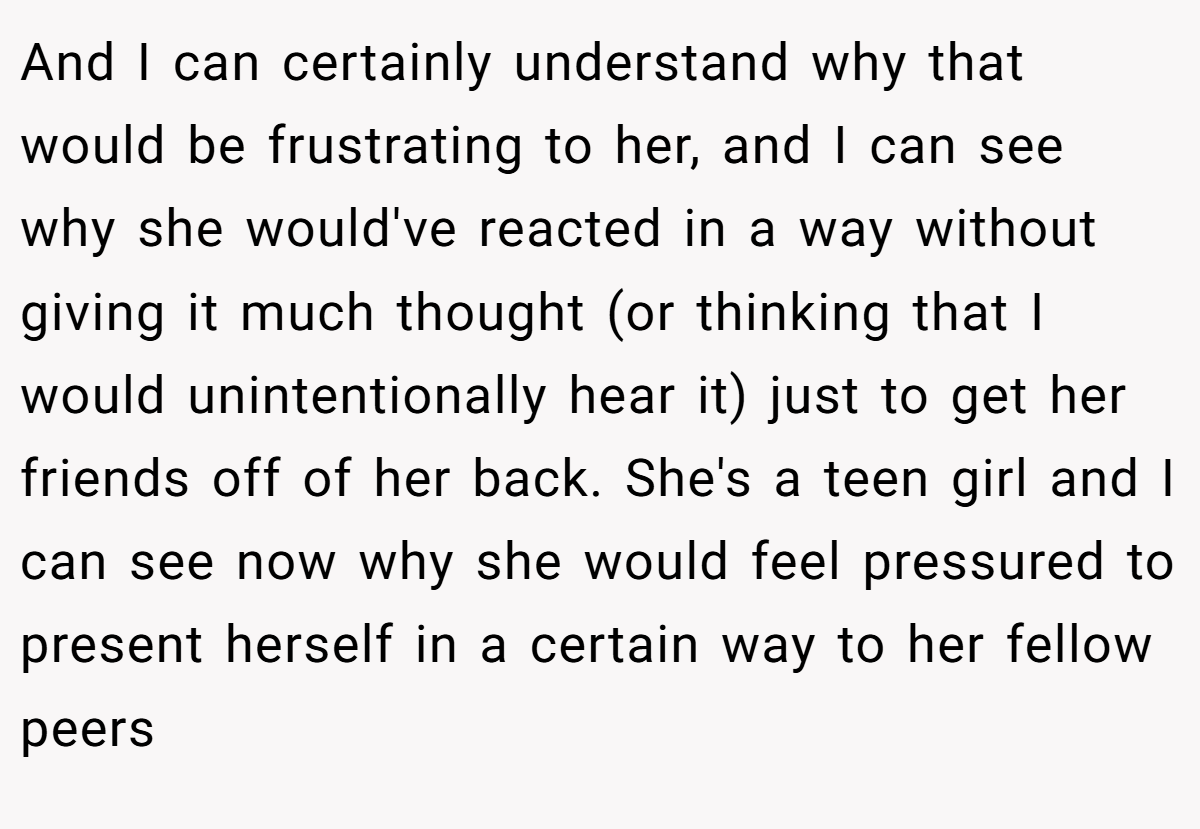 And I can certainly understand why that would be frustrating to her, and I can see why she would've reacted in a way without giving it much thought (or thinking that I would unintentionally hear it) just to get her friends off of her back. She's a teen girl and I can see now why she would feel pressured to present herself in a certain way to her fellow peers