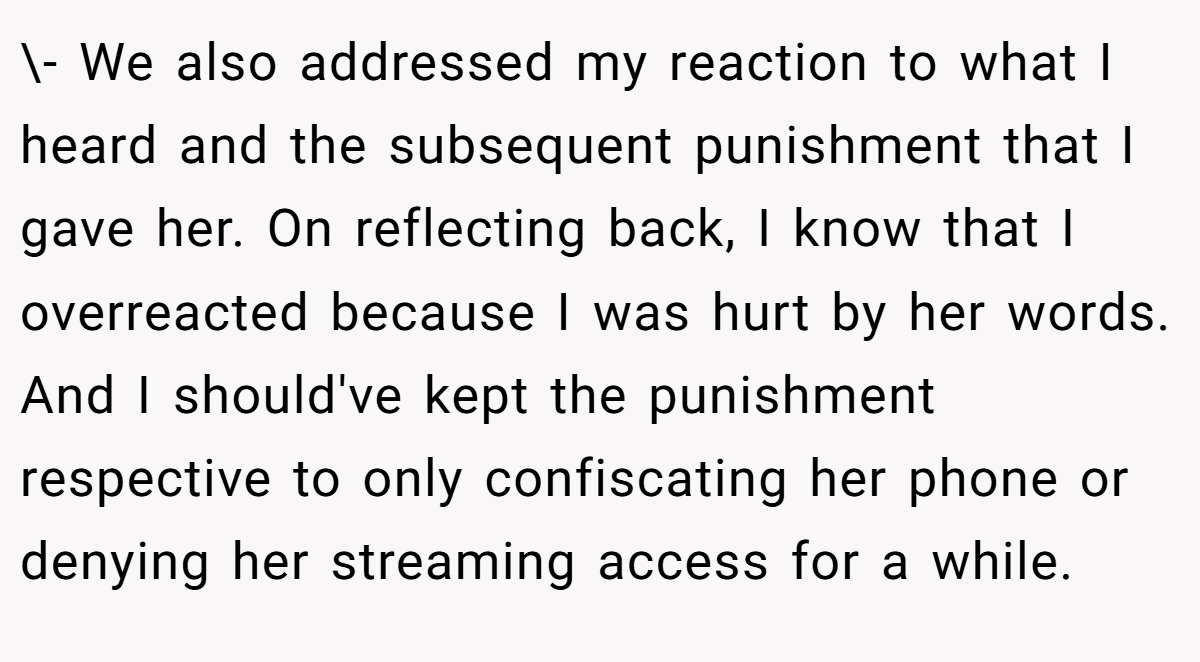 \- We also addressed my reaction to what I heard and the subsequent punishment that I gave her. On reflecting back, I know that I overreacted because I was hurt by her words. And I should've kept the punishment respective to only confiscating her phone or denying her streaming access for a while.