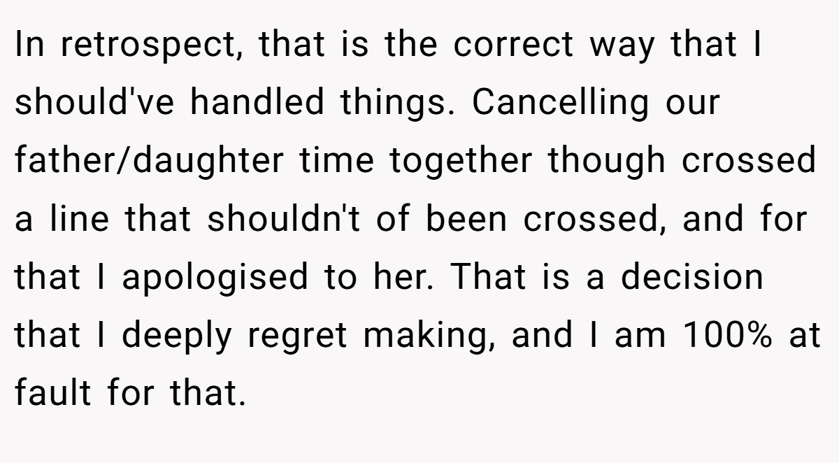 In retrospect, that is the correct way that I should've handled things. Cancelling our father/daughter time together though crossed a line that shouldn't of been crossed, and for that I apologised to her. That is a decision that I deeply regret making, and I am 100% at fault for that.
