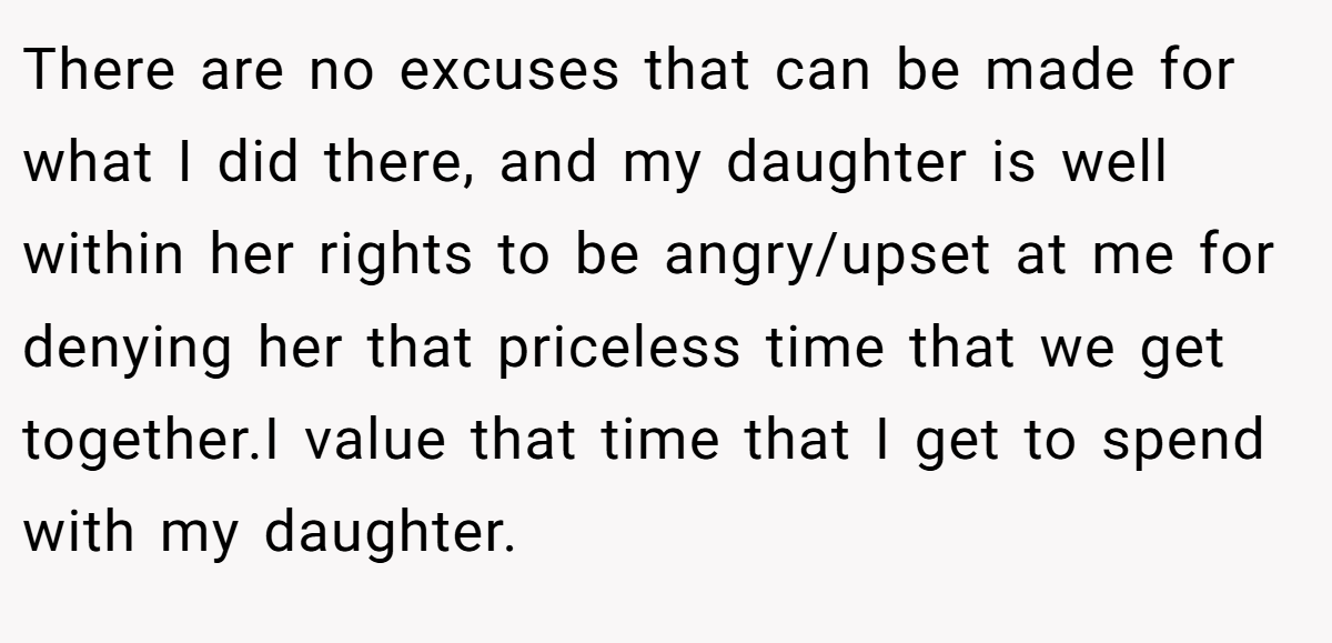 There are no excuses that can be made for what I did there, and my daughter is well within her rights to be angry/upset at me for denying her that priceless time that we get together.I value that time that I get to spend with my daughter.