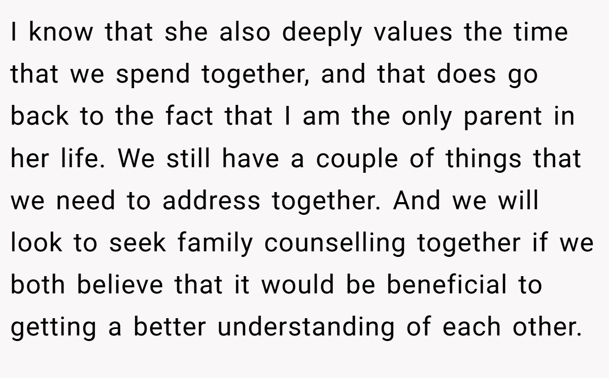 I know that she also deeply values the time that we spend together, and that does go back to the fact that I am the only parent in her life. We still have a couple of things that we need to address together. And we will look to seek family counselling together if we both believe that it would be beneficial to getting a better understanding of each other.