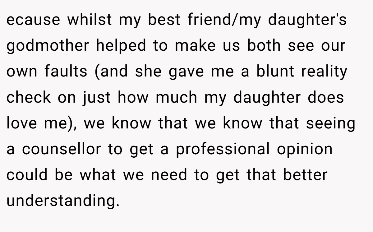 ecause whilst my best friend/my daughter's godmother helped to make us both see our own faults (and she gave me a blunt reality check on just how much my daughter does love me), we know that we know that seeing a counsellor to get a professional opinion could be what we need to get that better understanding.