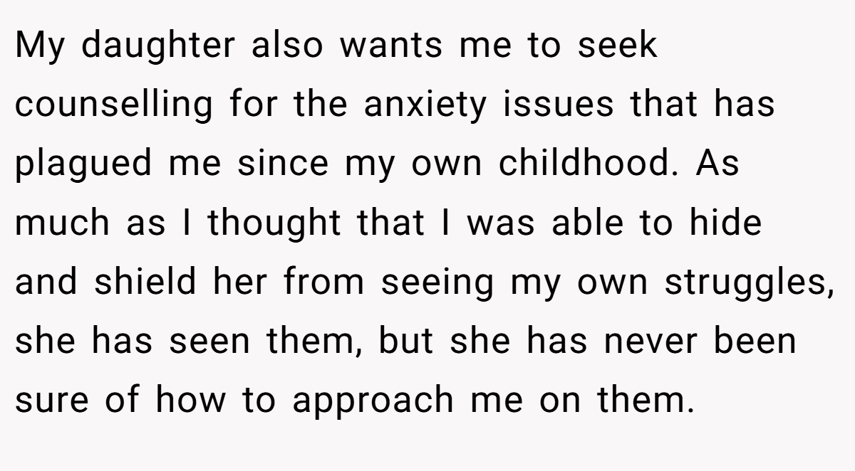My daughter also wants me to seek counselling for the anxiety issues that has plagued me since my own childhood. As much as I thought that I was able to hide and shield her from seeing my own struggles, she has seen them, but she has never been sure of how to approach me on them.