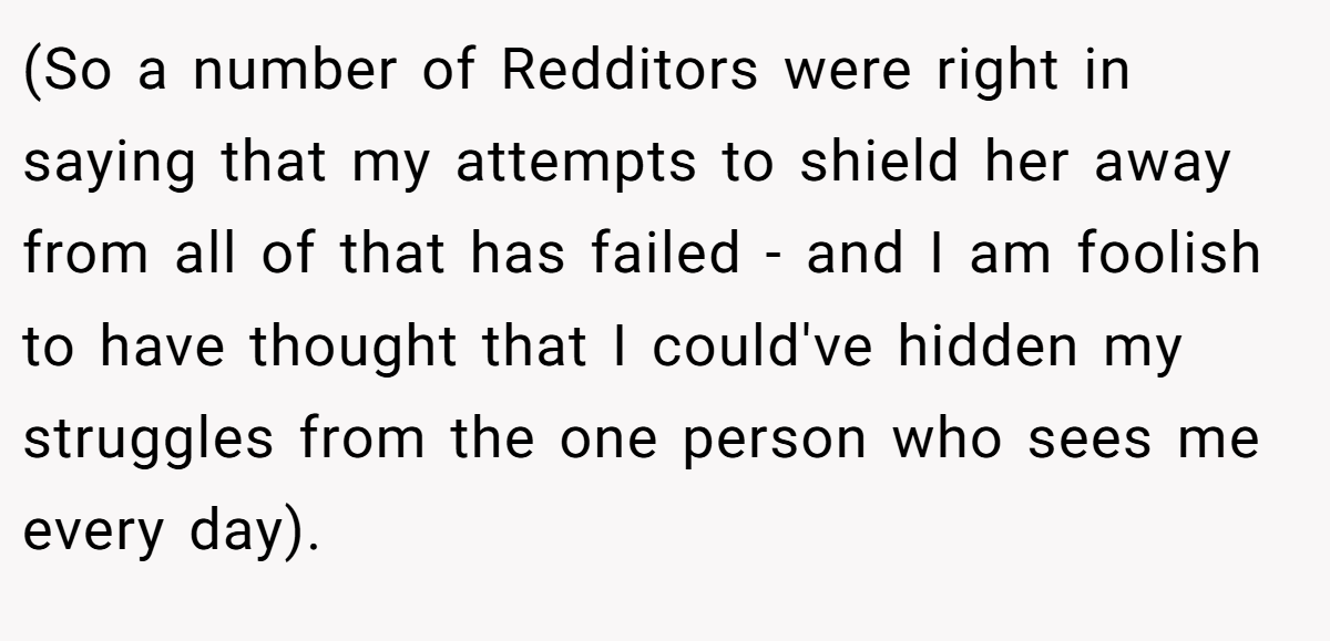 (So a number of Redditors were right in saying that my attempts to shield her away from all of that has failed - and I am foolish to have thought that I could've hidden my struggles from the one person who sees me every day).