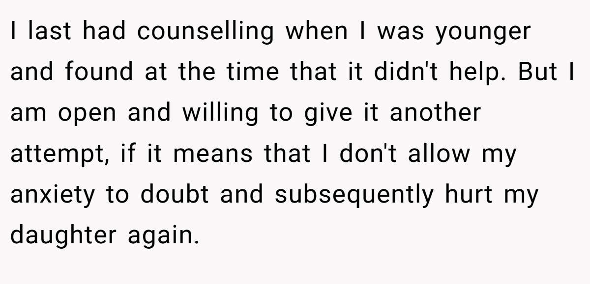 I last had counselling when I was younger and found at the time that it didn't help. But I am open and willing to give it another attempt, if it means that I don't allow my anxiety to doubt and subsequently hurt my daughter again.