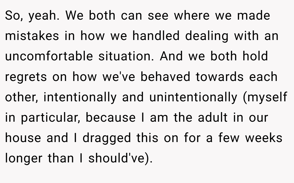 So, yeah. We both can see where we made mistakes in how we handled dealing with an uncomfortable situation. And we both hold regrets on how we've behaved towards each other, intentionally and unintentionally (myself in particular, because I am the adult in our house and I dragged this on for a few weeks longer than I should've).