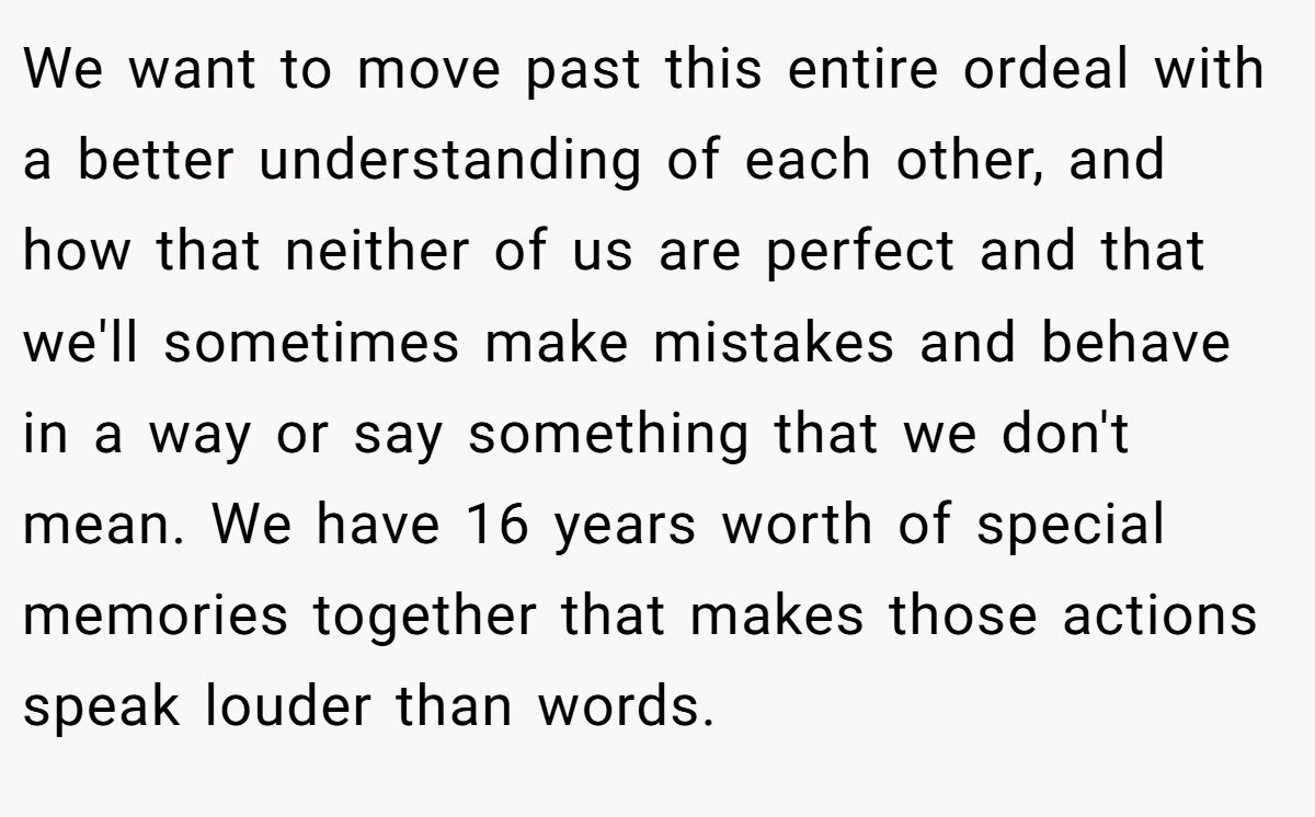 We want to move past this entire ordeal with a better understanding of each other, and how that neither of us are perfect and that we'll sometimes make mistakes and behave in a way or say something that we don't mean. We have 16 years worth of special memories together that makes those actions speak louder than words.