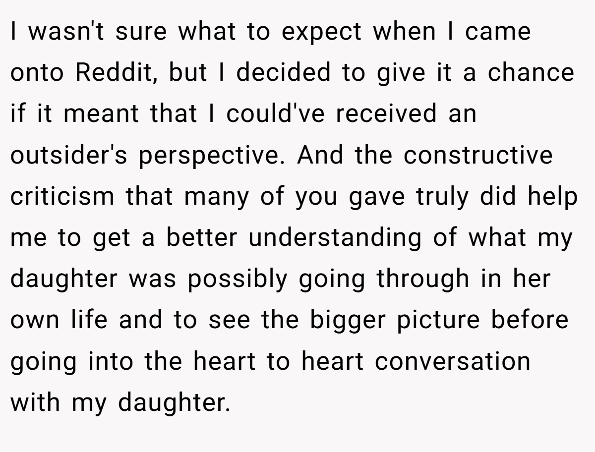 I wasn't sure what to expect when I came onto Reddit, but I decided to give it a chance if it meant that I could've received an outsider's perspective. And the constructive criticism that many of you gave truly did help me to get a better understanding of what my daughter was possibly going through in her own life and to see the bigger picture before going into the heart to heart conversation with my daughter.