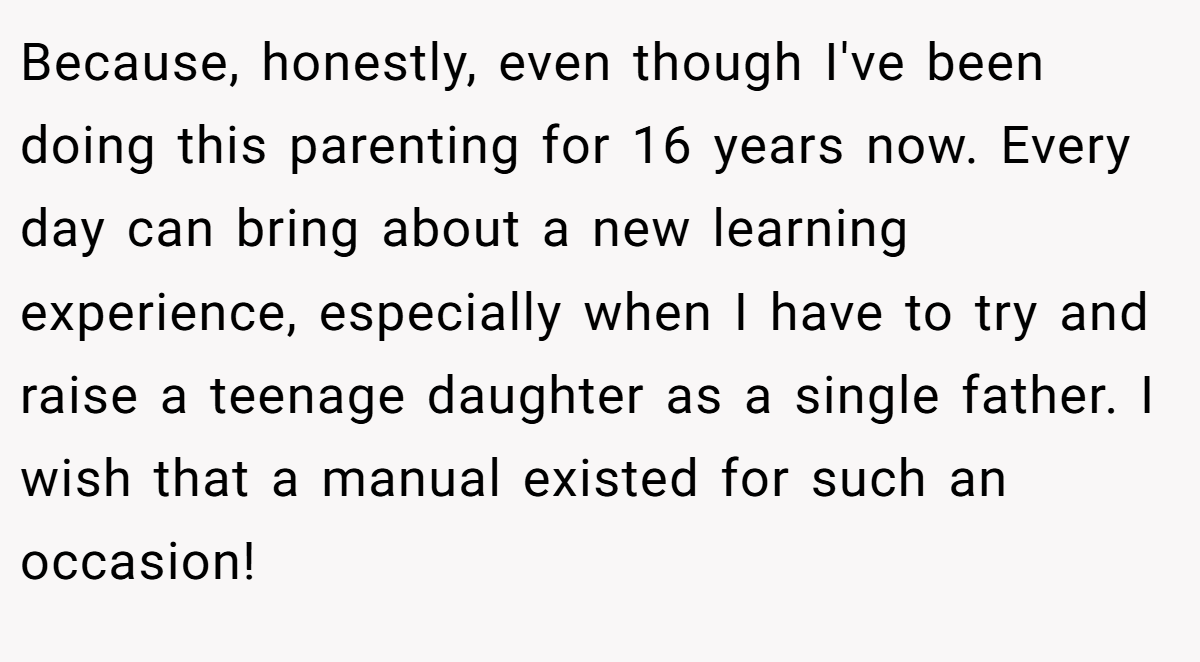 Because, honestly, even though I've been doing this parenting for 16 years now. Every day can bring about a new learning experience, especially when I have to try and raise a teenage daughter as a single father. I wish that a manual existed for such an occasion!
