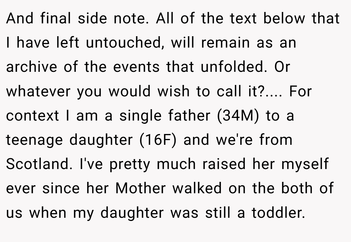 And final side note. All of the text below that I have left untouched, will remain as an archive of the events that unfolded. Or whatever you would wish to call it?.... For context I am a single father (34M) to a teenage daughter (16F) and we're from Scotland. I've pretty much raised her myself ever since her Mother walked on the both of us when my daughter was still a toddler.