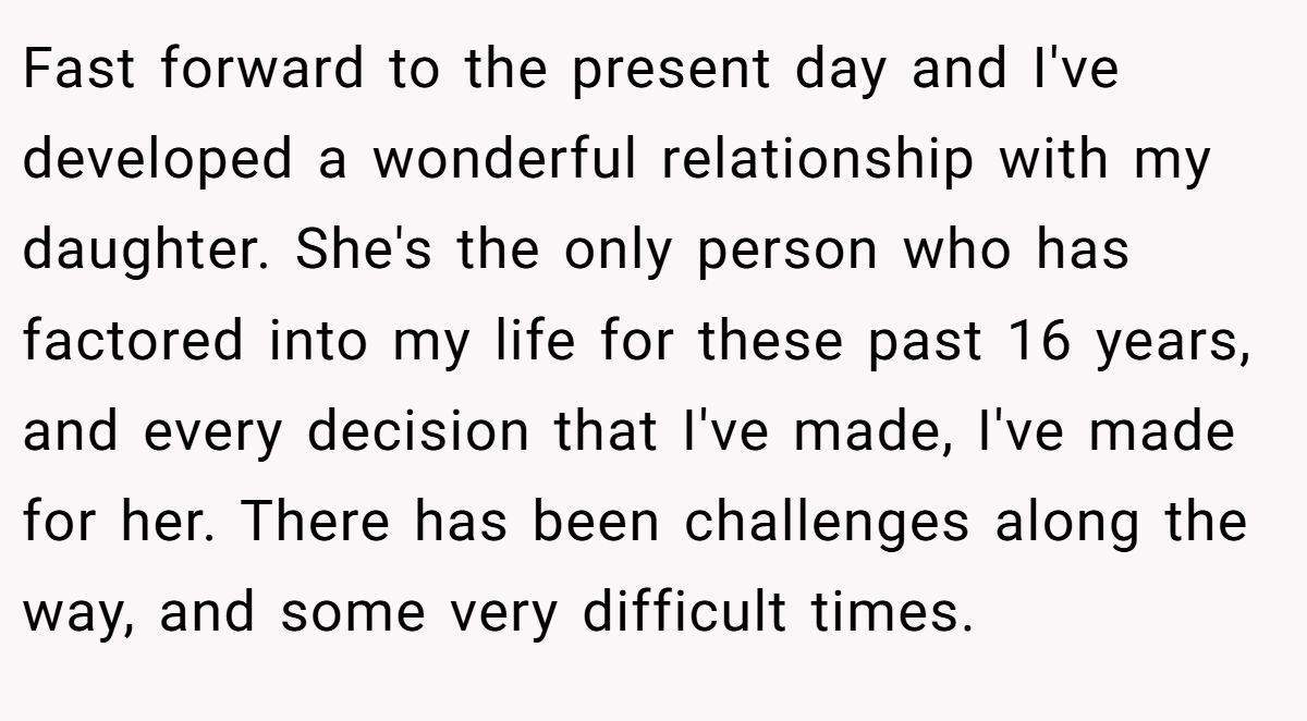 Fast forward to the present day and I've developed a wonderful relationship with my daughter. She's the only person who has factored into my life for these past 16 years, and every decision that I've made, I've made for her. There has been challenges along the way, and some very difficult times.