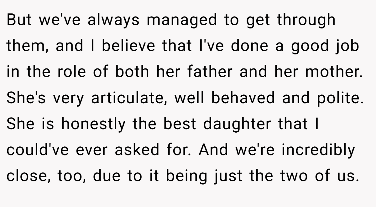 But we've always managed to get through them, and I believe that I've done a good job in the role of both her father and her mother. She's very articulate, well behaved and polite. She is honestly the best daughter that I could've ever asked for. And we're incredibly close, too, due to it being just the two of us.