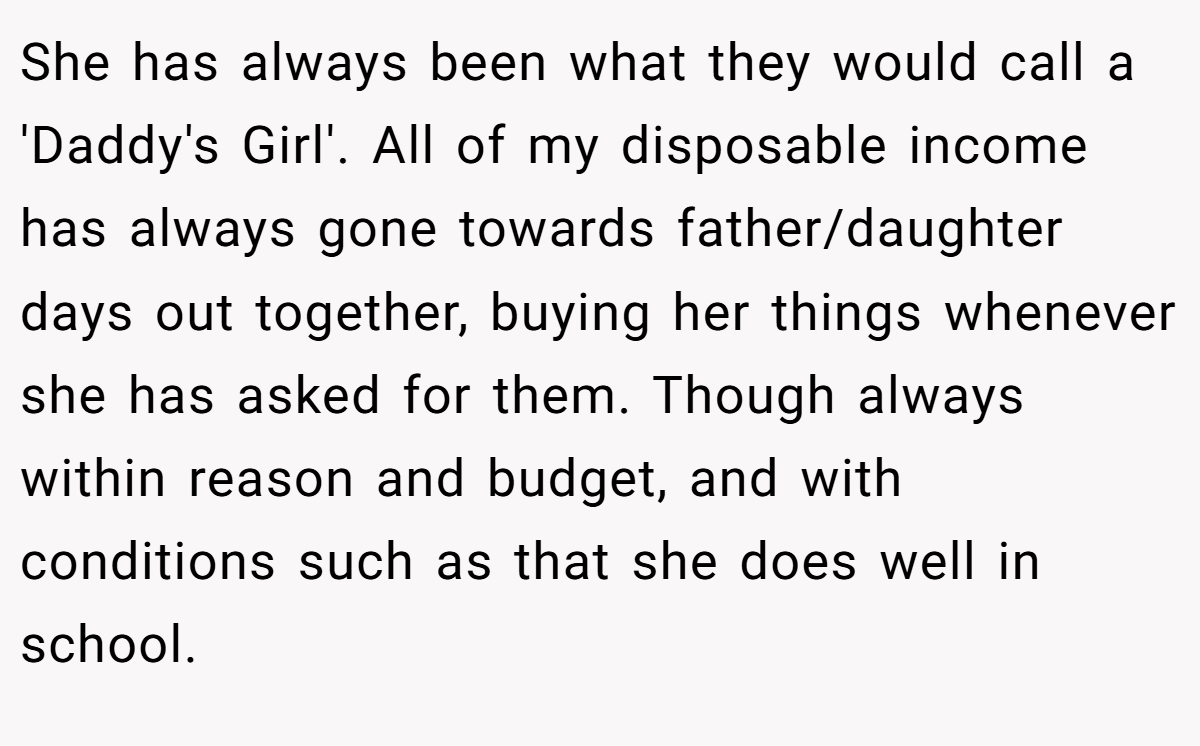 She has always been what they would call a 'Daddy's Girl'. All of my disposable income has always gone towards father/daughter days out together, buying her things whenever she has asked for them. Though always within reason and budget, and with conditions such as that she does well in school.