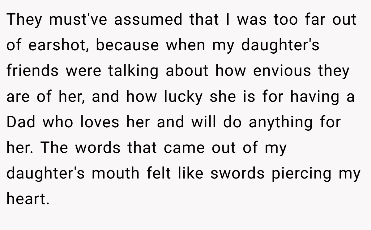 They must've assumed that I was too far out of earshot, because when my daughter's friends were talking about how envious they are of her, and how lucky she is for having a Dad who loves her and will do anything for her. The words that came out of my daughter's mouth felt like swords piercing my heart.