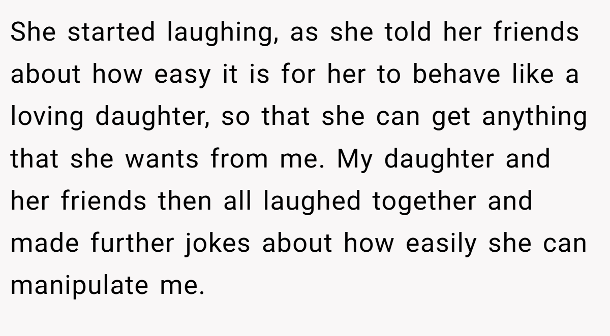 She started laughing, as she told her friends about how easy it is for her to behave like a loving daughter, so that she can get anything that she wants from me. My daughter and her friends then all laughed together and made further jokes about how easily she can manipulate me.