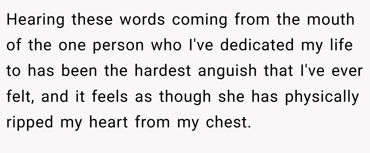 Hearing these words coming from the mouth of the one person who I've dedicated my life to has been the hardest anguish that I've ever felt, and it feels as though she has physically ripped my heart from my chest.