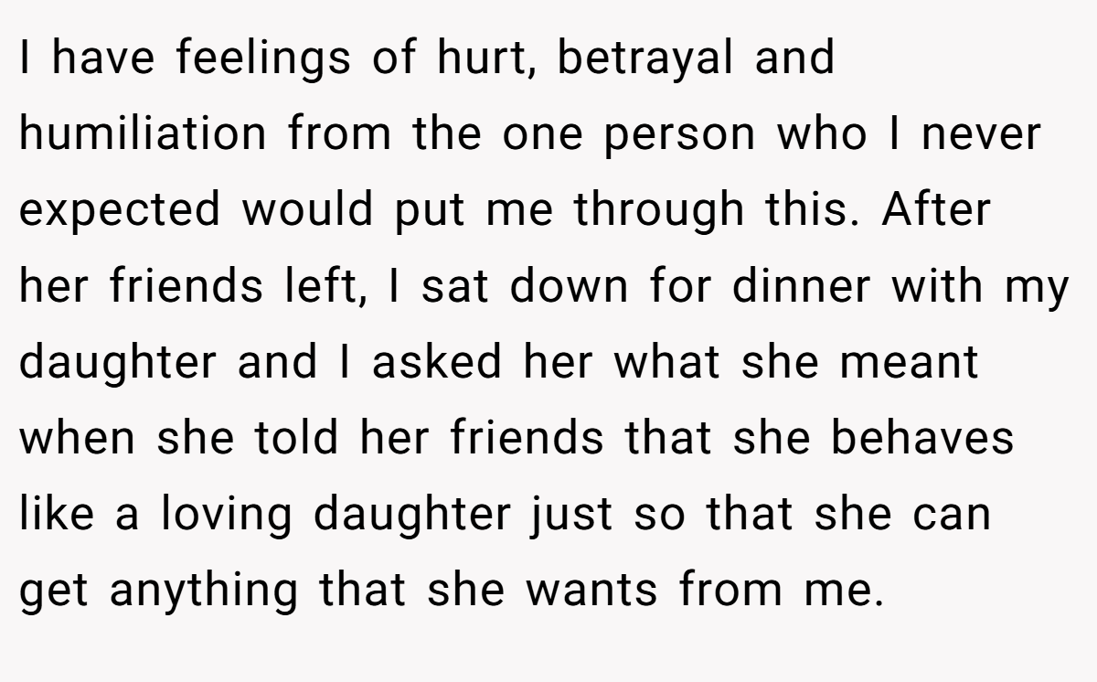 I have feelings of hurt, betrayal and humiliation from the one person who I never expected would put me through this. After her friends left, I sat down for dinner with my daughter and I asked her what she meant when she told her friends that she behaves like a loving daughter just so that she can get anything that she wants from me.