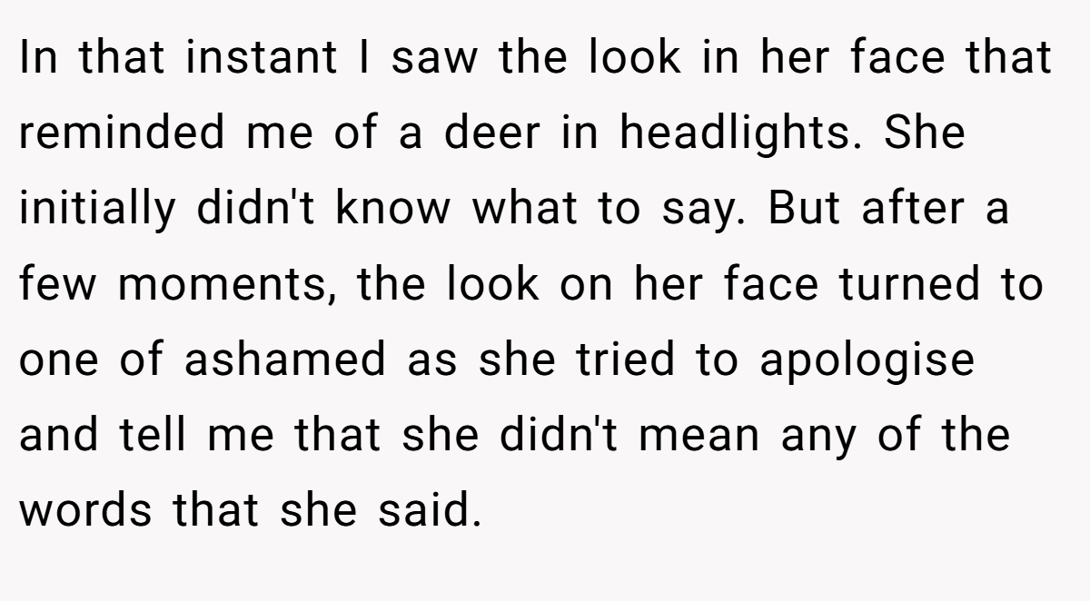 In that instant I saw the look in her face that reminded me of a deer in headlights. She initially didn't know what to say. But after a few moments, the look on her face turned to one of ashamed as she tried to apologise and tell me that she didn't mean any of the words that she said.