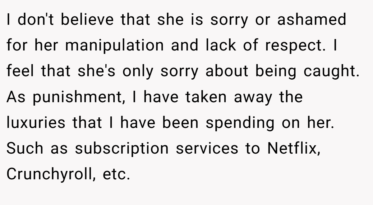 I don't believe that she is sorry or ashamed for her manipulation and lack of respect. I feel that she's only sorry about being caught. As punishment, I have taken away the luxuries that I have been spending on her. Such as subscription services to Netflix, Crunchyroll, etc.