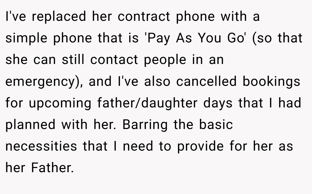 I've replaced her contract phone with a simple phone that is 'Pay As You Go' (so that she can still contact people in an emergency), and I've also cancelled bookings for upcoming father/daughter days that I had planned with her. Barring the basic necessities that I need to provide for her as her Father.