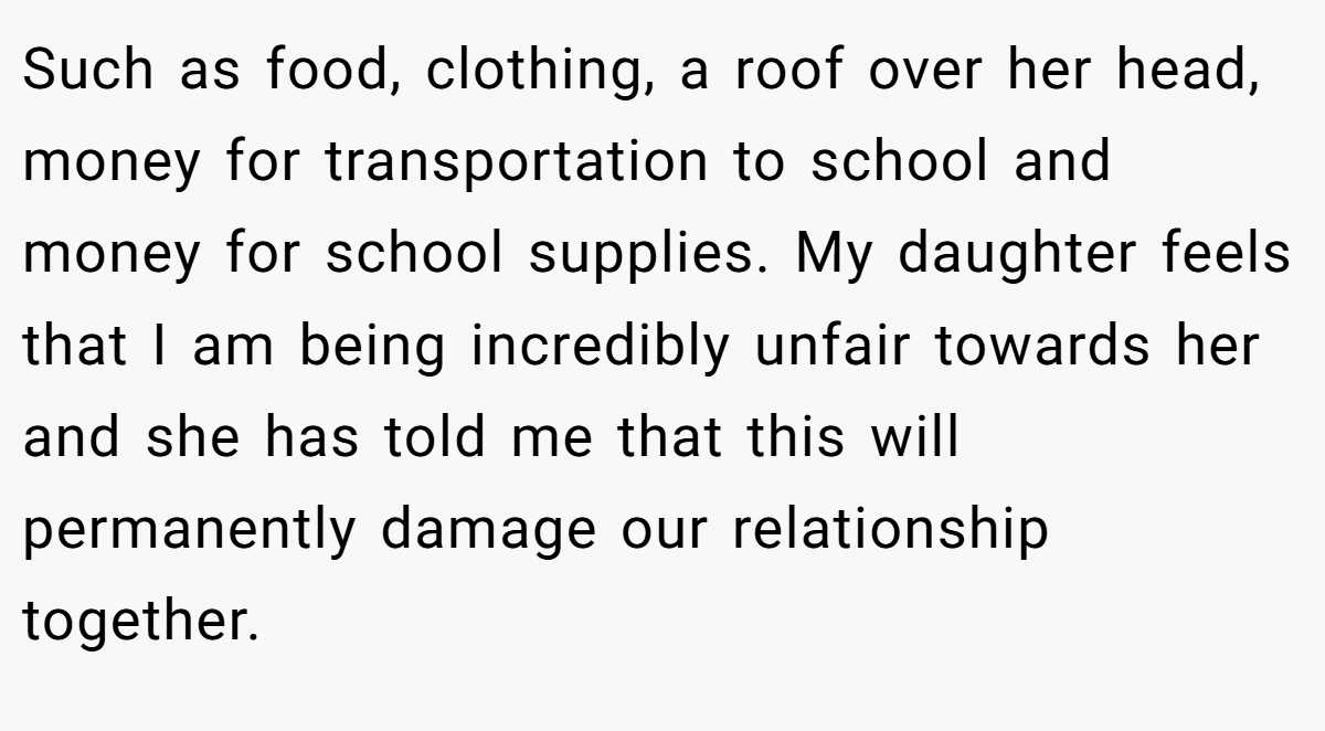 Such as food, clothing, a roof over her head, money for transportation to school and money for school supplies. My daughter feels that I am being incredibly unfair towards her and she has told me that this will permanently damage our relationship together.