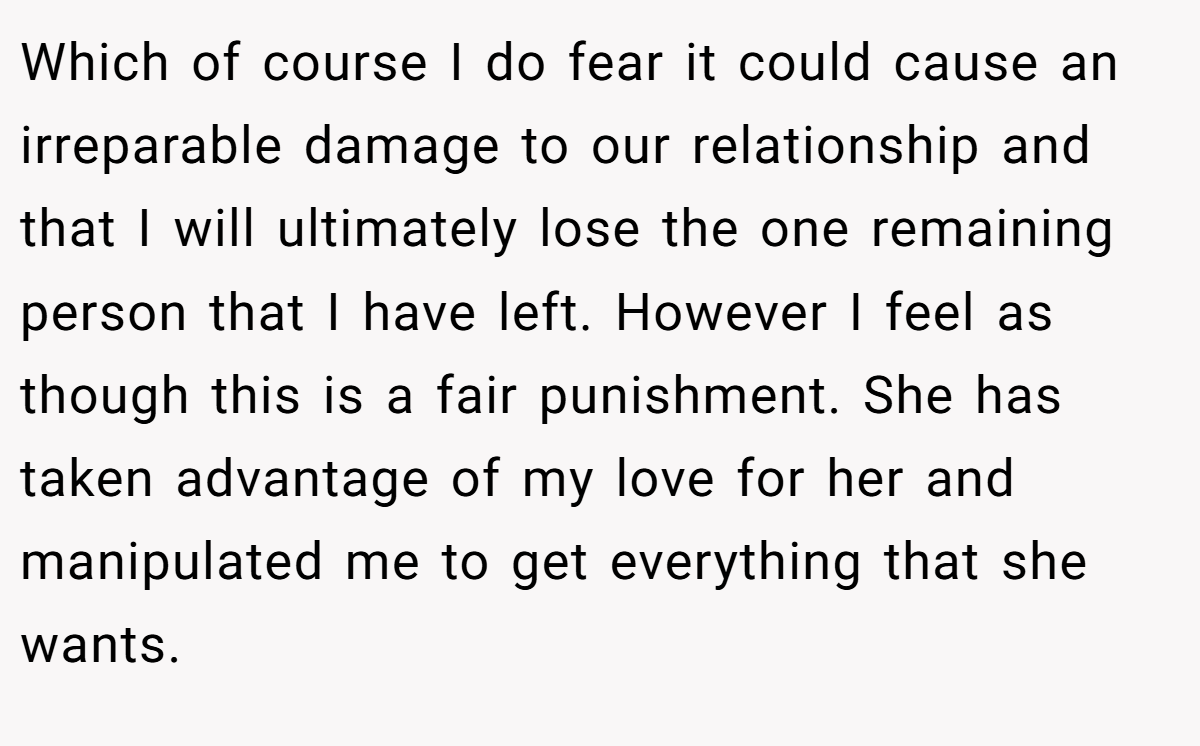 Which of course I do fear it could cause an irreparable damage to our relationship and that I will ultimately lose the one remaining person that I have left. However I feel as though this is a fair punishment. She has taken advantage of my love for her and manipulated me to get everything that she wants.