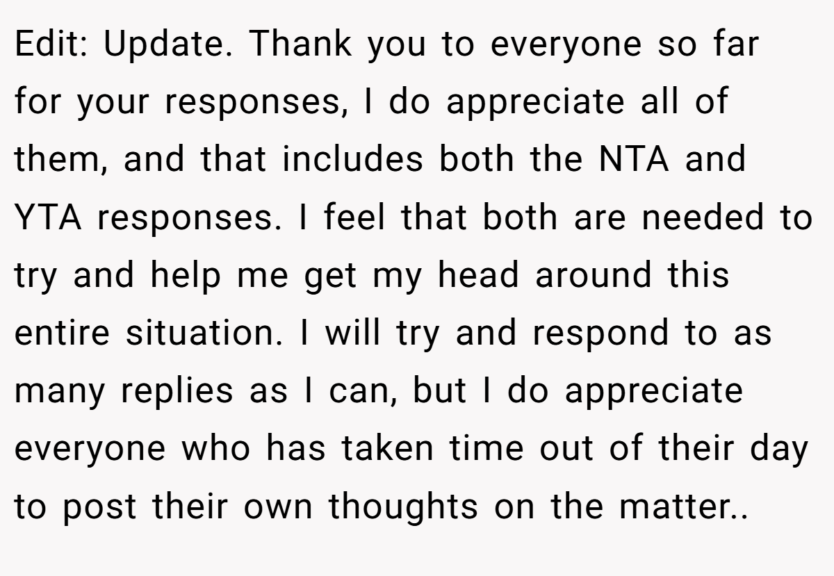 Edit: Update. Thank you to everyone so far for your responses, I do appreciate all of them, and that includes both the NTA and YTA responses. I feel that both are needed to try and help me get my head around this entire situation. I will try and respond to as many replies as I can, but I do appreciate everyone who has taken time out of their day to post their own thoughts on the matter..