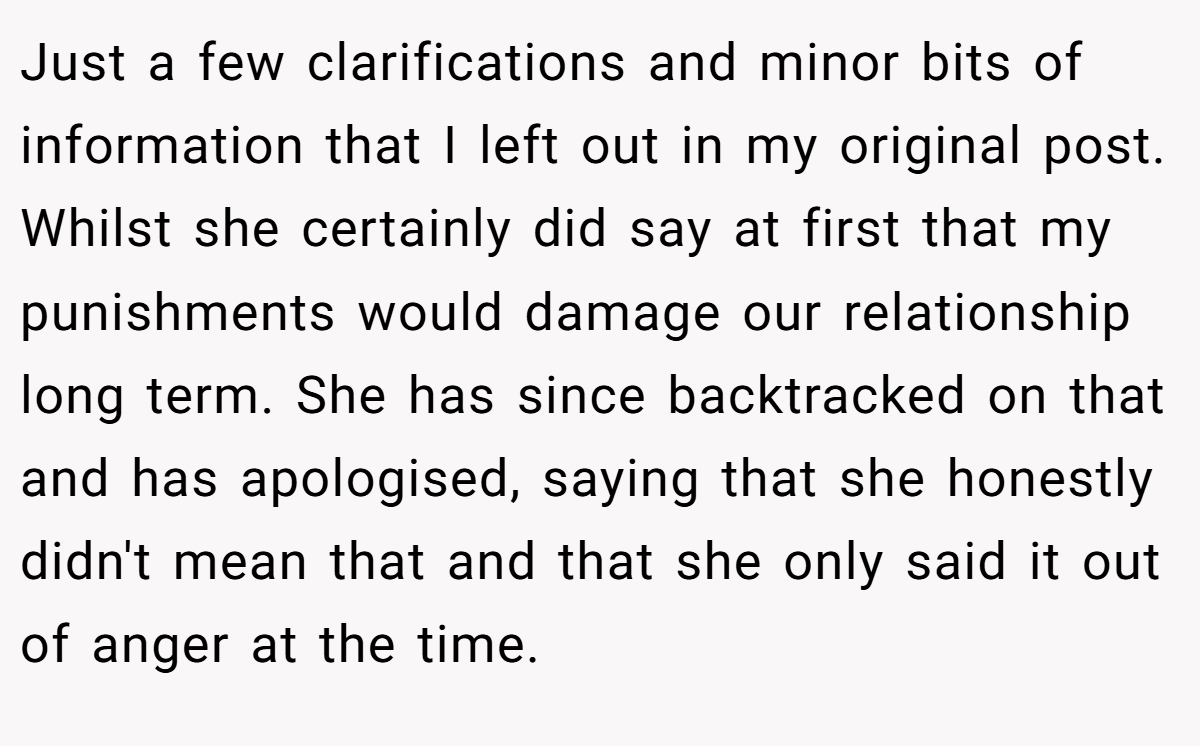 Just a few clarifications and minor bits of information that I left out in my original post. Whilst she certainly did say at first that my punishments would damage our relationship long term. She has since backtracked on that and has apologised, saying that she honestly didn't mean that and that she only said it out of anger at the time.