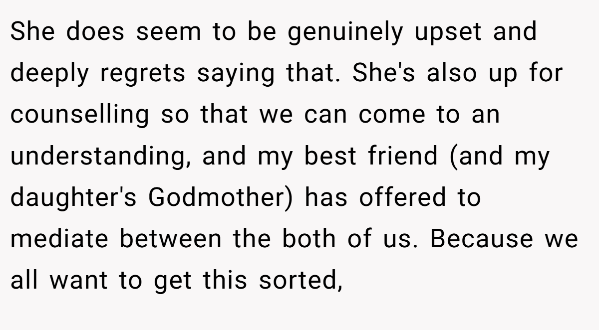 She does seem to be genuinely upset and deeply regrets saying that. She's also up for counselling so that we can come to an understanding, and my best friend (and my daughter's Godmother) has offered to mediate between the both of us. Because we all want to get this sorted,
