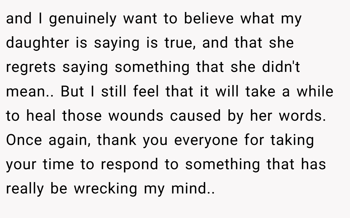 and I genuinely want to believe what my daughter is saying is true, and that she regrets saying something that she didn't mean.. But I still feel that it will take a while to heal those wounds caused by her words. Once again, thank you everyone for taking your time to respond to something that has really be wrecking my mind..