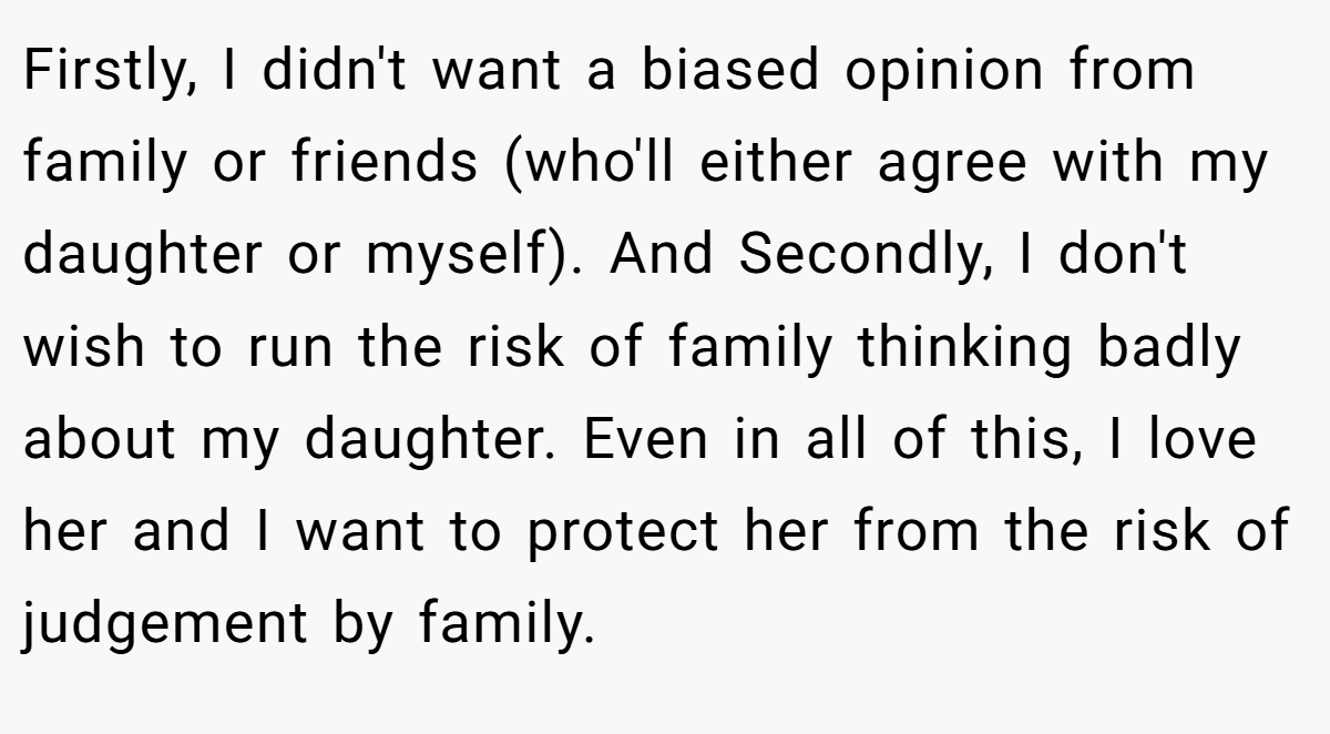 Firstly, I didn't want a biased opinion from family or friends (who'll either agree with my daughter or myself). And Secondly, I don't wish to run the risk of family thinking badly about my daughter. Even in all of this, I love her and I want to protect her from the risk of judgement by family.